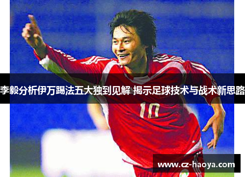 李毅分析伊万踢法五大独到见解 揭示足球技术与战术新思路