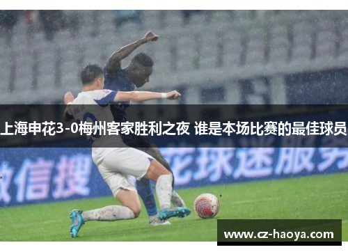 上海申花3-0梅州客家胜利之夜 谁是本场比赛的最佳球员