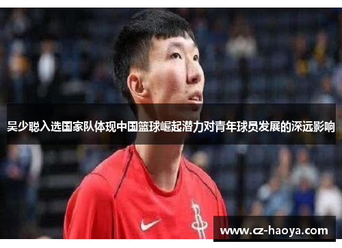 吴少聪入选国家队体现中国篮球崛起潜力对青年球员发展的深远影响