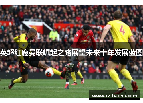 英超红魔曼联崛起之路展望未来十年发展蓝图 英超红魔曼联崛起之路展望未来十年发展蓝图