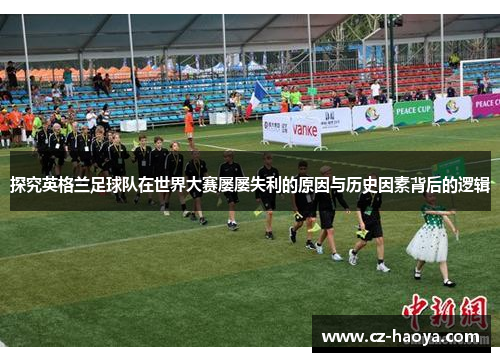 探究英格兰足球队在世界大赛屡屡失利的原因与历史因素背后的逻辑