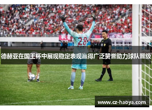 德赫亚在国王杯中展现稳定表现赢得广泛赞誉助力球队晋级