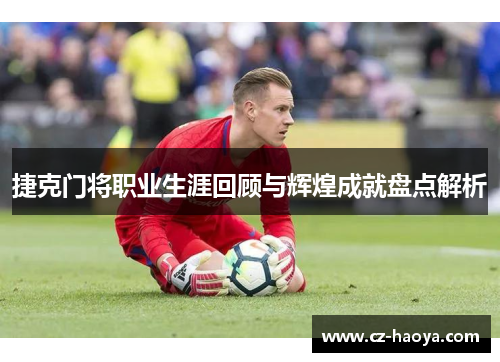 捷克门将职业生涯回顾与辉煌成就盘点解析 捷克门将职业生涯回顾与辉煌成就盘点解析